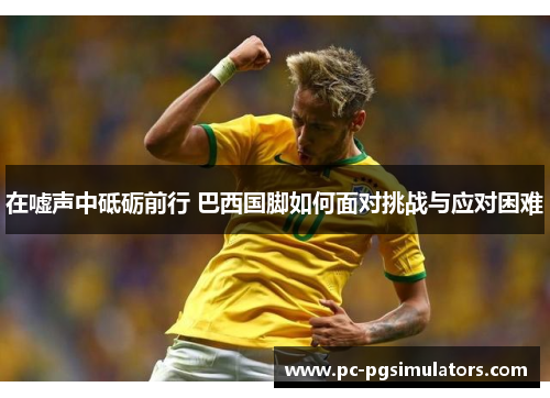 在嘘声中砥砺前行 巴西国脚如何面对挑战与应对困难