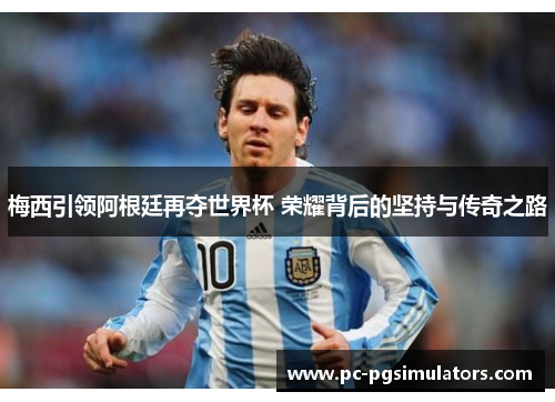 梅西引领阿根廷再夺世界杯 荣耀背后的坚持与传奇之路