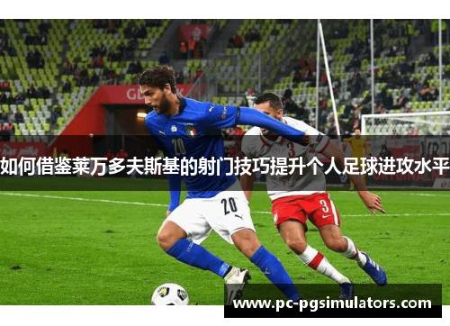 如何借鉴莱万多夫斯基的射门技巧提升个人足球进攻水平