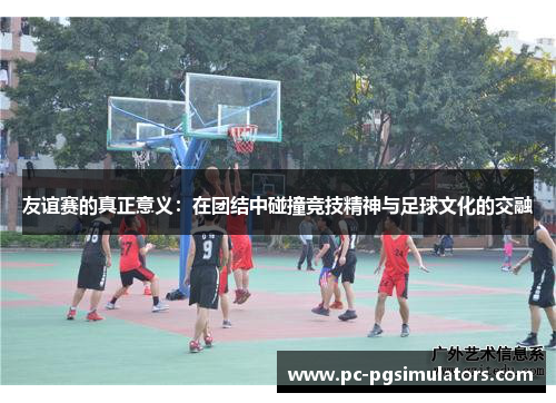 友谊赛的真正意义：在团结中碰撞竞技精神与足球文化的交融