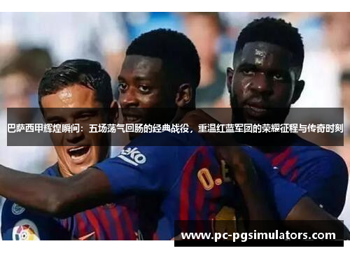巴萨西甲辉煌瞬间：五场荡气回肠的经典战役，重温红蓝军团的荣耀征程与传奇时刻