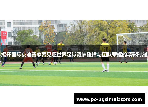 揭开国际友谊赛序幕见证世界足球激情碰撞与团队荣耀的精彩时刻