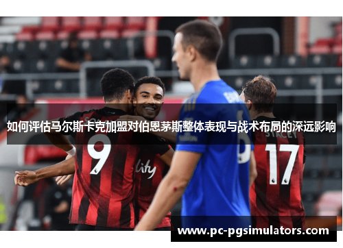 如何评估马尔斯卡克加盟对伯恩茅斯整体表现与战术布局的深远影响