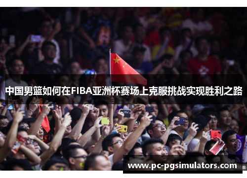 中国男篮如何在FIBA亚洲杯赛场上克服挑战实现胜利之路