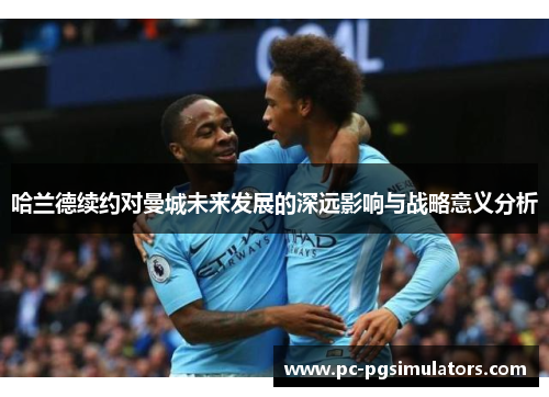 哈兰德续约对曼城未来发展的深远影响与战略意义分析