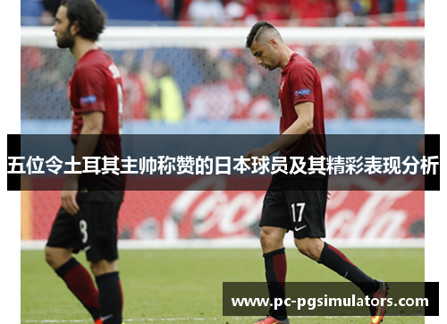 五位令土耳其主帅称赞的日本球员及其精彩表现分析