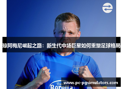琼阿梅尼崛起之路：新生代中场巨星如何重塑足球格局