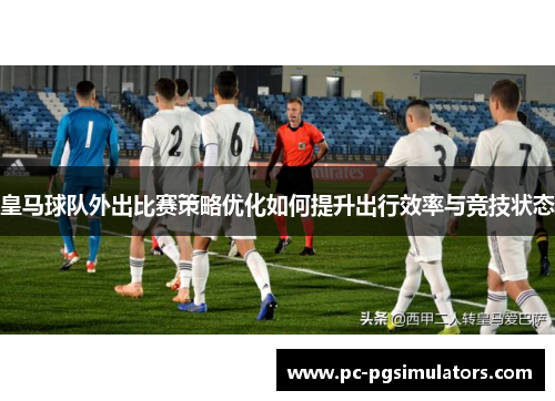 皇马球队外出比赛策略优化如何提升出行效率与竞技状态