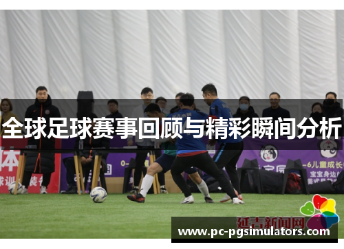 全球足球赛事回顾与精彩瞬间分析