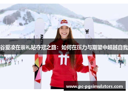 谷爱凌在崇礼站夺冠之路:如何在压力与期望中超越自我 谷爱凌在崇礼站夺冠之路:如何在压力与期望中超越自我