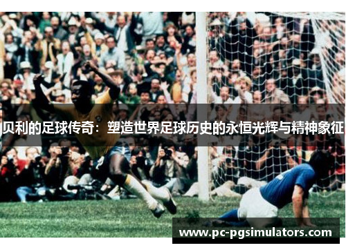 贝利的足球传奇:塑造世界足球历史的永恒光辉与精神象征 贝利的足球传奇:塑造世界足球历史的永恒光辉与精神象征