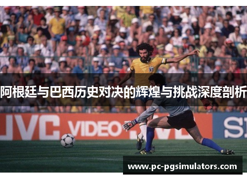 阿根廷与巴西历史对决的辉煌与挑战深度剖析
