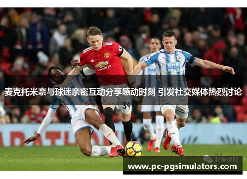 麦克托米奈与球迷亲密互动分享感动时刻 引发社交媒体热烈讨论