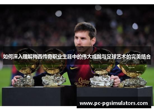 如何深入理解梅西传奇职业生涯中的伟大成就与足球艺术的完美结合