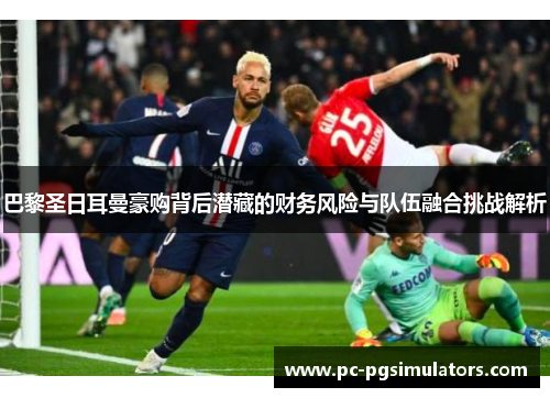 巴黎圣日耳曼豪购背后潜藏的财务风险与队伍融合挑战解析