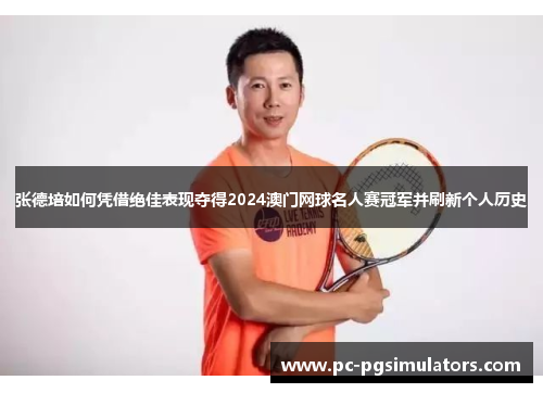 张德培如何凭借绝佳表现夺得2024澳门网球名人赛冠军并刷新个人历史