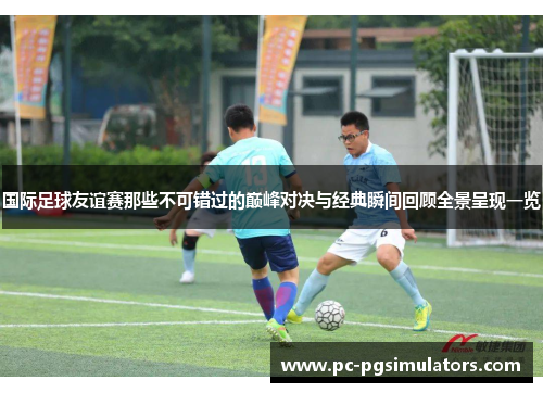 国际足球友谊赛那些不可错过的巅峰对决与经典瞬间回顾全景呈现一览