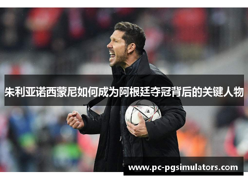 朱利亚诺西蒙尼如何成为阿根廷夺冠背后的关键人物 朱利亚诺西蒙尼如何成为阿根廷夺冠背后的关键人物