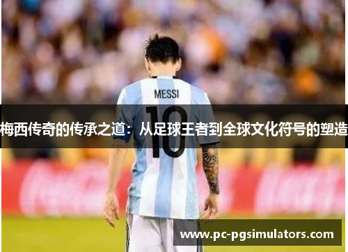 梅西传奇的传承之道：从足球王者到全球文化符号的塑造