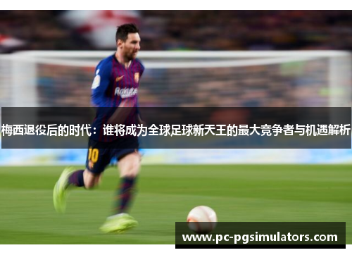 梅西退役后的时代：谁将成为全球足球新天王的最大竞争者与机遇解析