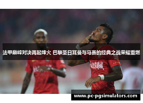 法甲巅峰对决再起烽火 巴黎圣日耳曼与马赛的经典之战荣耀重燃