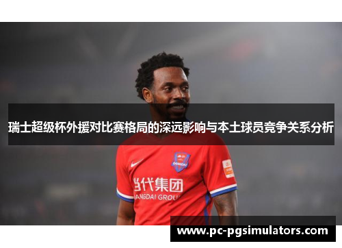 瑞士超级杯外援对比赛格局的深远影响与本土球员竞争关系分析